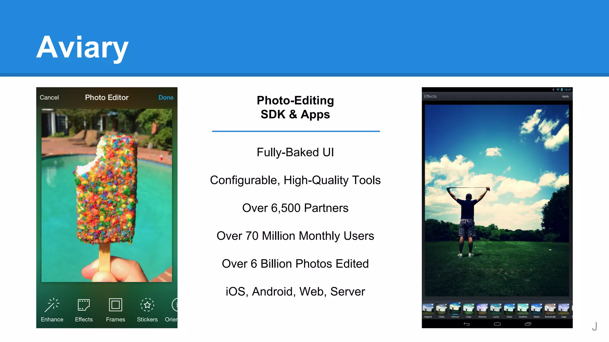 Aviary
Photo-Editing
SDK & Apps
Fully-Baked UI
Configurable, High-Quality Tools
Over 6,500 Partners
Over 70 Million Monthly Users
Over 6 Billion Photos Edited
iOS, Android, Web, Server
J

 