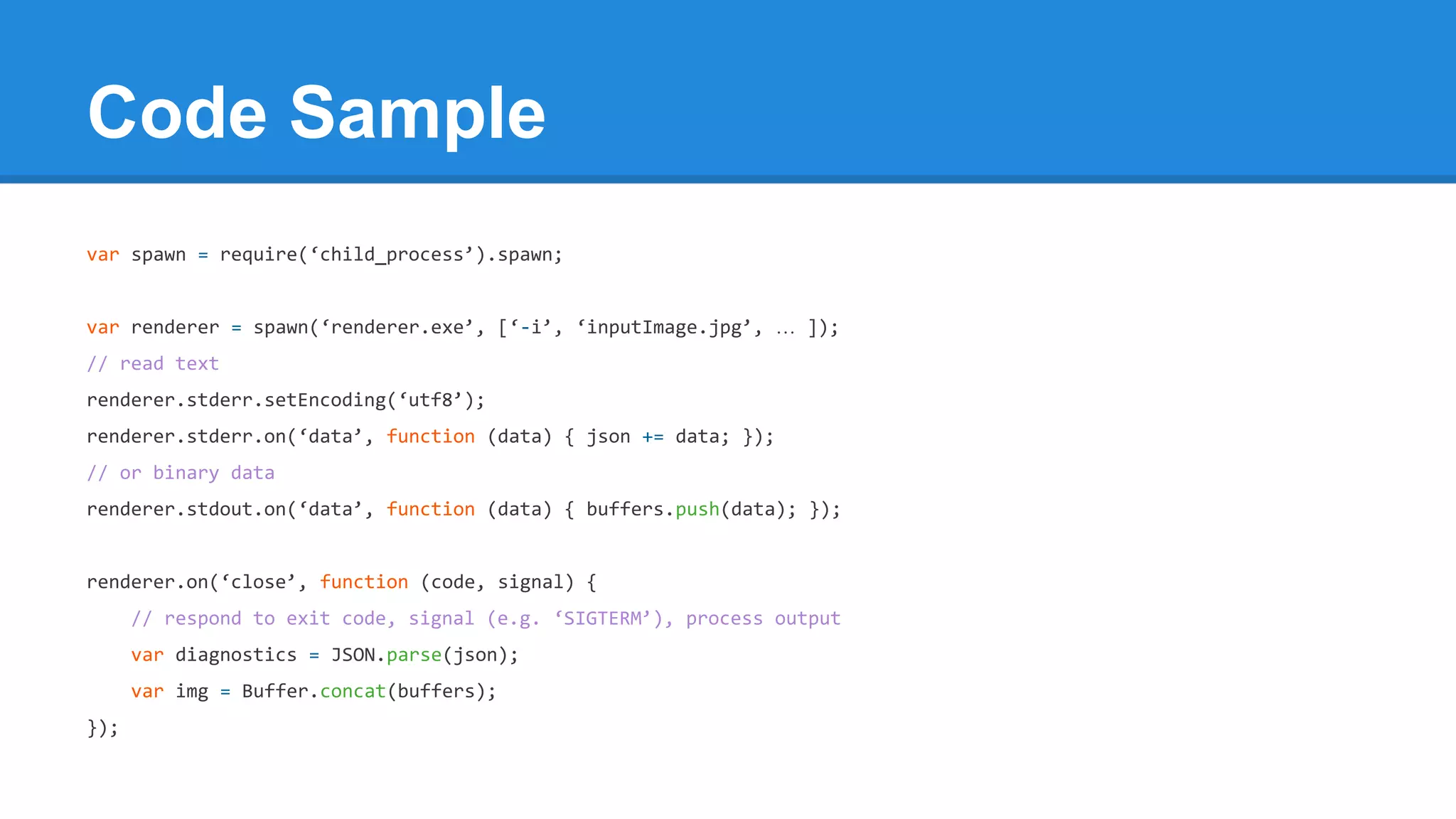 Code Sample
var spawn = require(‘child_process’).spawn;

var renderer = spawn(‘renderer.exe’, [‘-i’, ‘inputImage.jpg’, … ]);
// read text
renderer.stderr.setEncoding(‘utf8’);
renderer.stderr.on(‘data’, function (data) { json += data; });
// or binary data
renderer.stdout.on(‘data’, function (data) { buffers.push(data); });

renderer.on(‘close’, function (code, signal) {
// respond to exit code, signal (e.g. ‘SIGTERM’), process output
var diagnostics = JSON.parse(json);
var img = Buffer.concat(buffers);
});

 