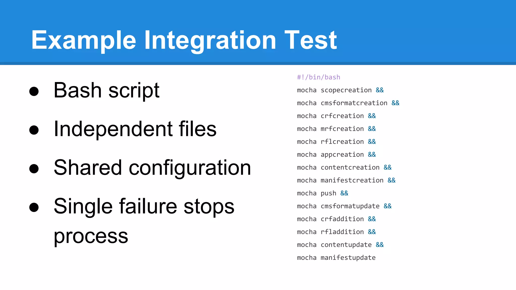 Example Integration Test
#!/bin/bash

● Bash script

mocha scopecreation &&
mocha cmsformatcreation &&
mocha crfcreation &&

● Independent files

mocha mrfcreation &&
mocha rflcreation &&
mocha appcreation &&

● Shared configuration

mocha contentcreation &&
mocha manifestcreation &&
mocha push &&

● Single failure stops
process

mocha cmsformatupdate &&
mocha crfaddition &&
mocha rfladdition &&
mocha contentupdate &&
mocha manifestupdate

 