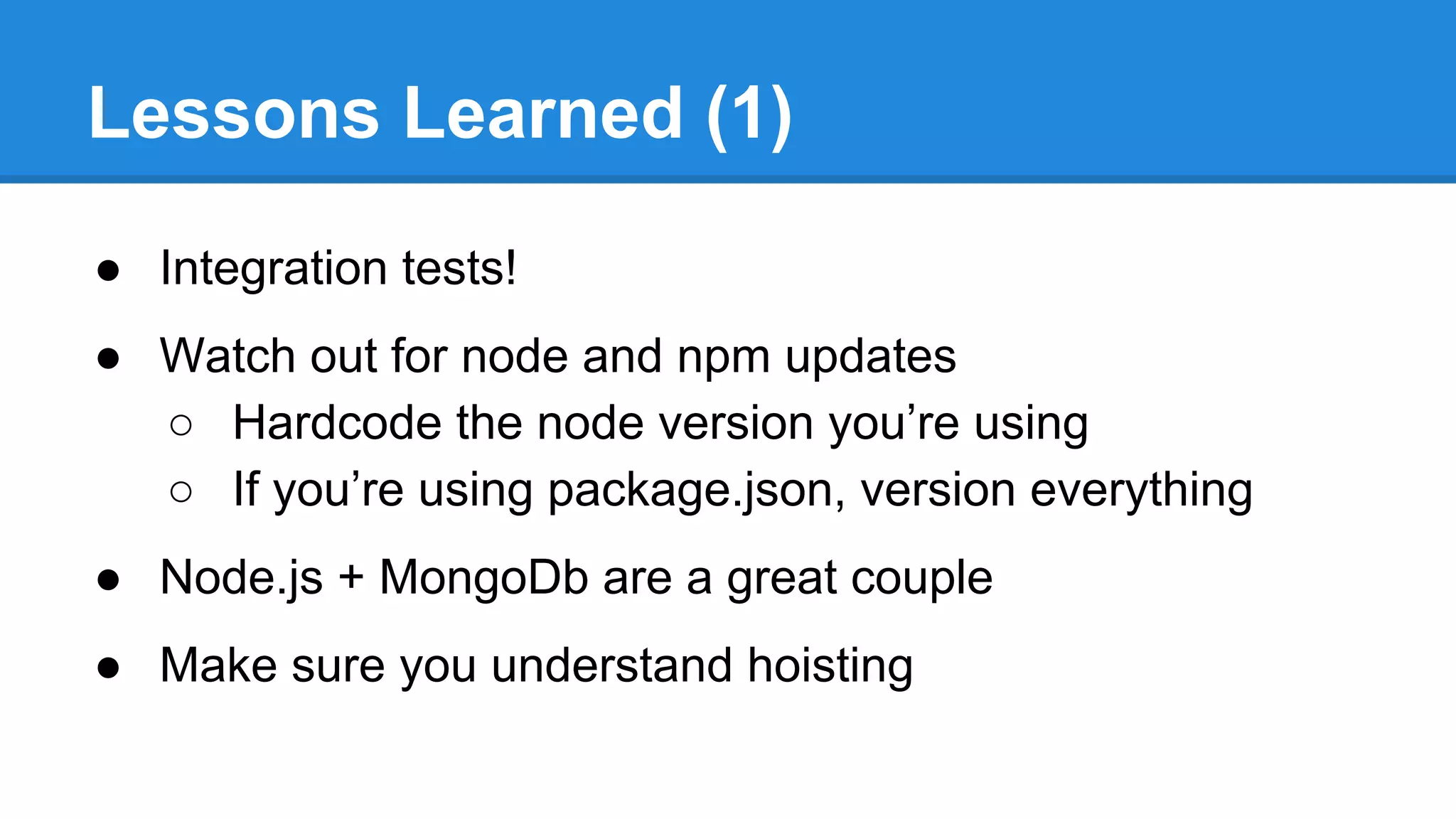 Lessons Learned (1)
● Integration tests!
● Watch out for node and npm updates
○ Hardcode the node version you’re using
○ If you’re using package.json, version everything
● Node.js + MongoDb are a great couple
● Make sure you understand hoisting

 