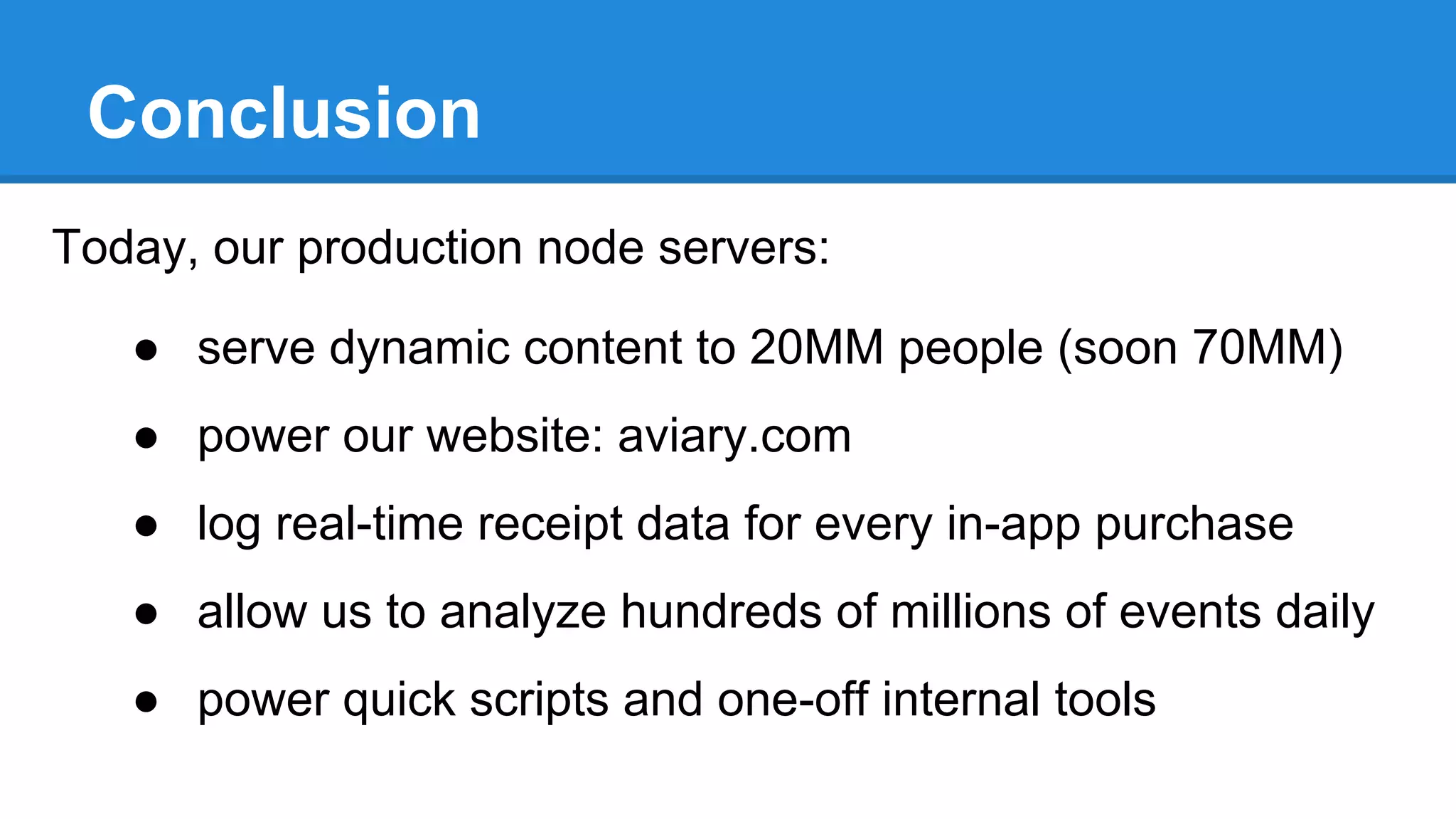 Conclusion
Today, our production node servers:
● serve dynamic content to 20MM people (soon 70MM)
● power our website: aviary.com
● log real-time receipt data for every in-app purchase
● allow us to analyze hundreds of millions of events daily
● power quick scripts and one-off internal tools

 