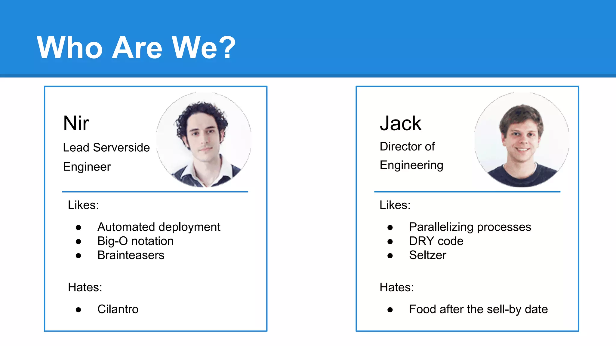 Who Are We?
Nir

Jack

Lead Serverside

Director of

Engineer

Engineering

Likes:
●
●
●

Automated deployment
Big-O notation
Brainteasers

Hates:
●

Cilantro

Likes:
●
●
●

Parallelizing processes
DRY code
Seltzer

Hates:
●

Food after the sell-by date

 