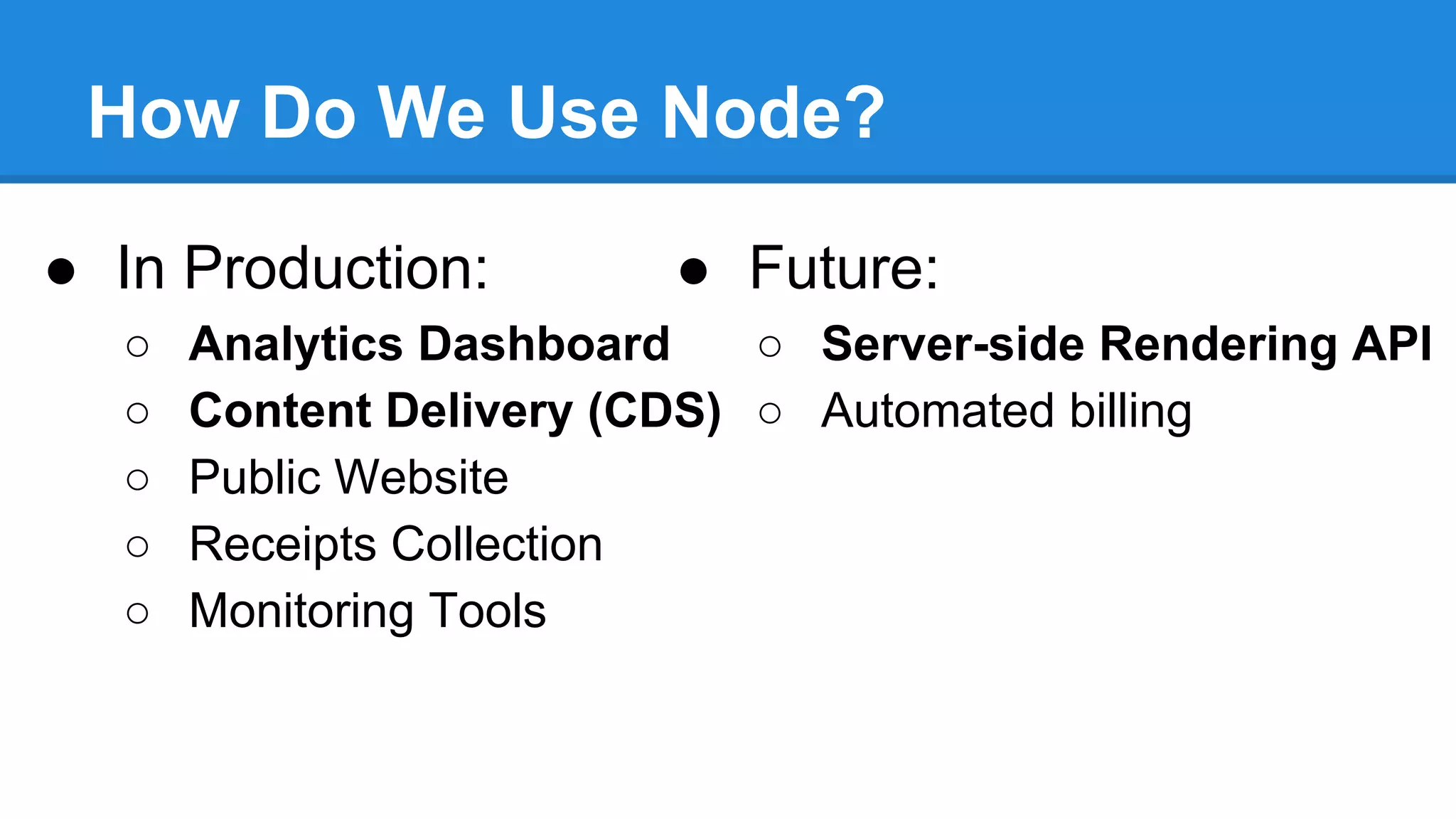 How Do We Use Node?
● In Production:
○
○
○
○
○

● Future:

Analytics Dashboard
○ Server-side Rendering API
Content Delivery (CDS) ○ Automated billing
Public Website
Receipts Collection
Monitoring Tools

 