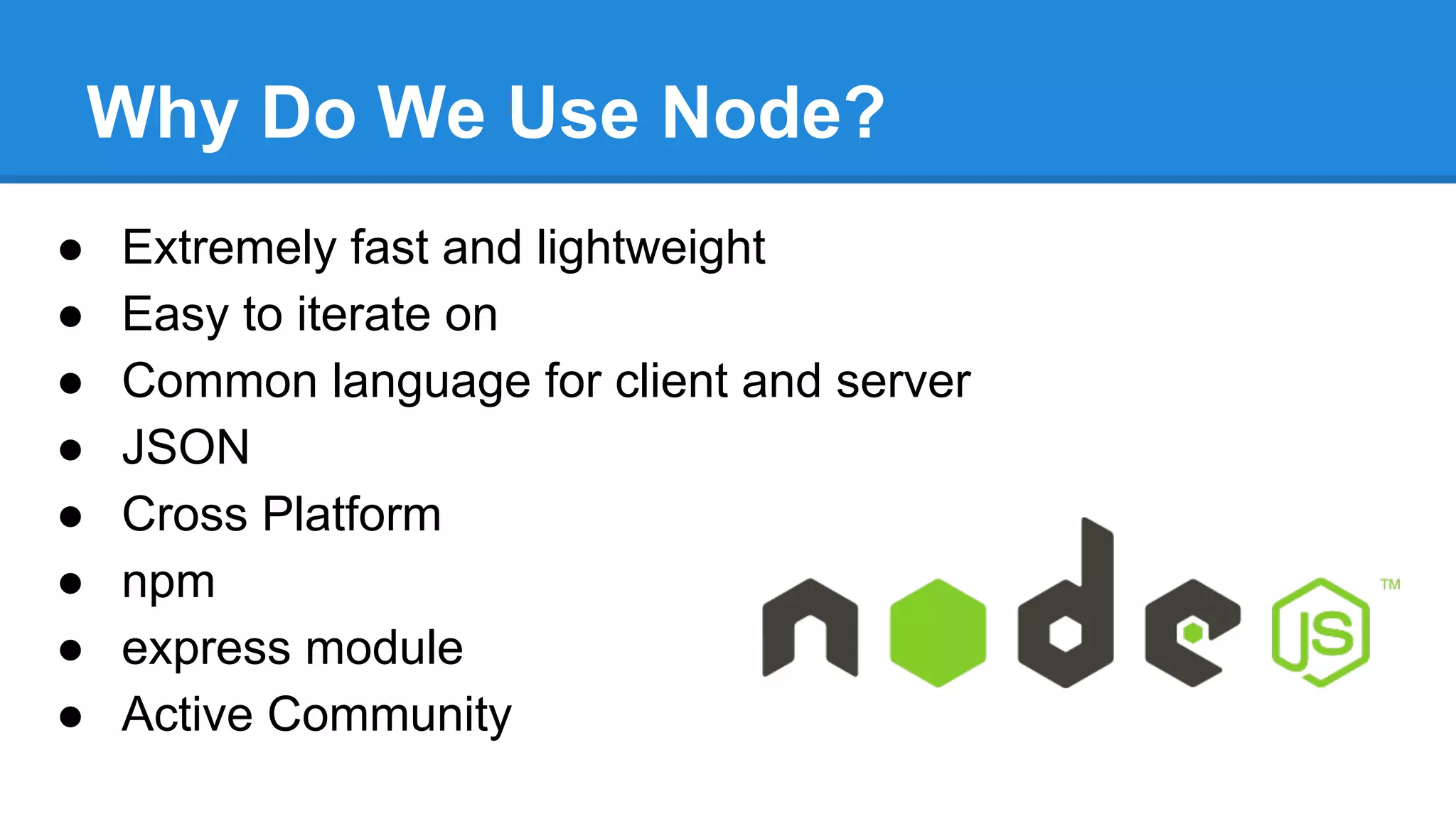 Why Do We Use Node?
●
●
●
●
●
●
●
●

Extremely fast and lightweight
Easy to iterate on
Common language for client and server
JSON
Cross Platform
npm
express module
Active Community

 