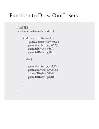 Function to Draw Our Lasers
  //LASERS
  function drawLasers (x, y, dir) {

       if( dir == 0 || dir == 1) {
             game.clearRect(x,y,-65,2);
            game.clearRect(x, y,65,2);
            game.fillStyle = '#f00';
            game.fillRect(x, y,10,1);

           } else {

               game.clearRect(x,y,-2,65);
               game.clearRect(x, y,2,65);
               game.fillStyle = '#f00';
               game.fillRect(x, y,1,10);

       }

  }
 