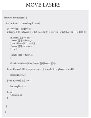 MOVE LASERS

function moveLasers() {

     for(var i = 0; i < lasers.length; i++) {

         //IF WITHIN BOUNDS
         if(lasers[i][0] < player.x + w && lasers[i][0] > player.x - w && lasers[i][1] > 1500 ) {

            if(lasers[i][2] == 1) {
              lasers[i][0] -= laser_v;
            } else if(lasers[i][2] == 0){
              lasers[i][0] += laser_v;
            } else {

                lasers[i][1] -= laser_v;
            }

            drawLasers(lasers[i][0], lasers[i][1],lasers[i][2]);

         } else if(lasers[i][0] > player.x + w + 1 || lasers[i][0] < player.x - w +1){

            lasers.splice(i,1);

         } else if(lasers[i][1] < 0 ){

            lasers.splice(i,1);

         } else {
            //do nothing
         }


     }

 }
 