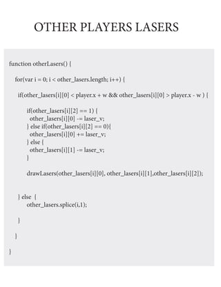 OTHER PLAYERS LASERS

function otherLasers() {

    for(var i = 0; i < other_lasers.length; i++) {

        if(other_lasers[i][0] < player.x + w && other_lasers[i][0] > player.x - w ) {

            if(other_lasers[i][2] == 1) {
              other_lasers[i][0] -= laser_v;
            } else if(other_lasers[i][2] == 0){
              other_lasers[i][0] += laser_v;
            } else {
              other_lasers[i][1] -= laser_v;
            }

            drawLasers(other_lasers[i][0], other_lasers[i][1],other_lasers[i][2]);


        } else {
            other_lasers.splice(i,1);

        }

    }

}
 