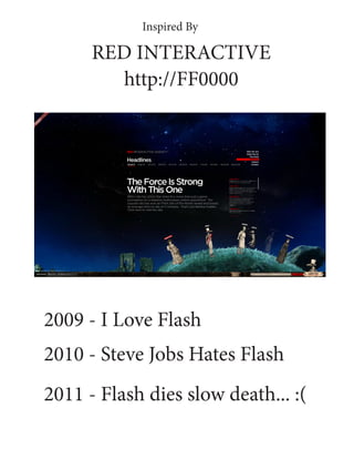 Inspired By

      RED INTERACTIVE
        http://FF0000




2009 - I Love Flash
2010 - Steve Jobs Hates Flash
2011 - Flash dies slow death... :(
 