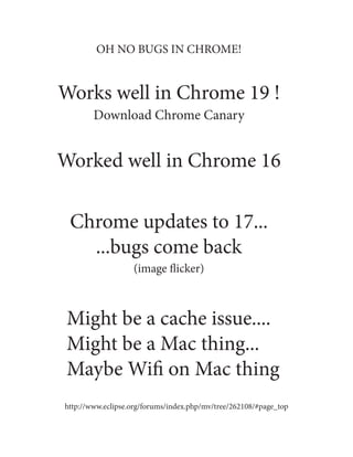 OH NO BUGS IN CHROME!


Works well in Chrome 19 !
        Download Chrome Canary


Worked well in Chrome 16

 Chrome updates to 17...
   ...bugs come back
                   (image flicker)



 Might be a cache issue....
 Might be a Mac thing...
 Maybe Wifi on Mac thing
http://www.eclipse.org/forums/index.php/mv/tree/262108/#page_top
 