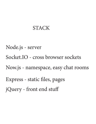 STACK


Node.js - server
Socket.IO - cross browser sockets
Now.js - namespace, easy chat rooms

Express - static files, pages
jQuery - front end stuff
 