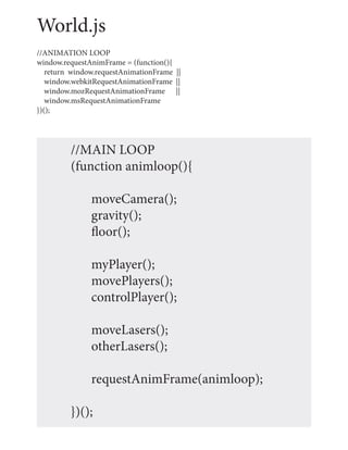 World.js
//ANIMATION LOOP
window.requestAnimFrame = (function(){
   return window.requestAnimationFrame ||
   window.webkitRequestAnimationFrame ||
   window.mozRequestAnimationFrame ||
   window.msRequestAnimationFrame
})();




         //MAIN LOOP
         (function animloop(){

               moveCamera();
               gravity();
               floor();

               myPlayer();
               movePlayers();
               controlPlayer();

               moveLasers();
               otherLasers();

               requestAnimFrame(animloop);

         })();
 