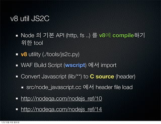 v8 util JS2C

                   Node 의 기본 API (http, fs ..) 를 v8에 compile하기
                   위한 tool

                   v8 utility (./tools/js2c.py)
                   WAF Build Script (wscript) 에서 import

                   Convert Javascript (lib/**) to C source (header)
                     src/node_javascript.cc 에서 header ﬁle load

                   http://nodeqa.com/nodejs_ref/10
                   http://nodeqa.com/nodejs_ref/14

12년	 6월	 4일	 월요일
 