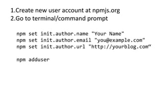 1.Create new user account at npmjs.org
2.Go to terminal/command prompt
npm set init.author.name "Your Name"
npm set init.author.email "you@example.com"
npm set init.author.url "http://yourblog.com“
npm adduser
 