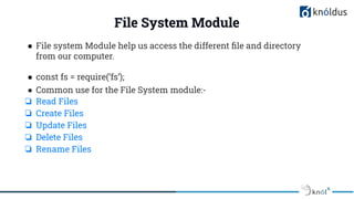 File System Module
● File system Module help us access the different ﬁle and directory
from our computer.
● const fs = require(‘fs’);
● Common use for the File System module:-
❏ Read Files
❏ Create Files
❏ Update Files
❏ Delete Files
❏ Rename Files
 