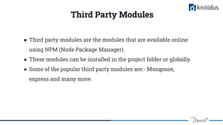 Third Party Modules
● Third party modules are the modules that are available online
using NPM (Node Package Manager).
● These modules can be installed in the project folder or globally.
● Some of the popular third party modules are:- Mongoose,
express and many more.
 