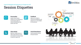 Lack of etiquette and manners is a huge turn off.
Session Etiquettes
Punctuality
Respect Knolx session
timings, you are requested not
to join sessions after a 5
minutes threshold post the
session start time.
Feedback
Make sure to submit a
constructive feedback for all
sessions as it is very helpful
for the presenter.
Silent Mode
Keep your mobile devices in
silent mode, feel free to move
out of session in case you need
to attend an urgent call.
Avoid Disturbance
Avoid unwanted chit chat
during the session.
 