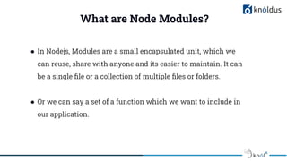 What are Node Modules?
● In Nodejs, Modules are a small encapsulated unit, which we
can reuse, share with anyone and its easier to maintain. It can
be a single ﬁle or a collection of multiple ﬁles or folders.
● Or we can say a set of a function which we want to include in
our application.
 
