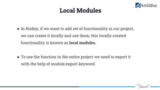 Local Modules
● In Nodejs, if we want to add set of functionality in our project,
we can create it locally and use them, this locally created
functionality is known as local modules.
● To use the function in the entire project we need to export it
with the help of module.export keyword.
 