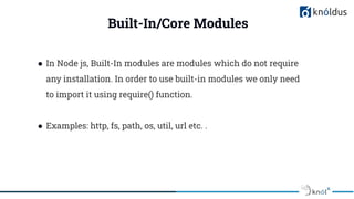 Built-In/Core Modules
● In Node js, Built-In modules are modules which do not require
any installation. In order to use built-in modules we only need
to import it using require() function.
● Examples: http, fs, path, os, util, url etc. .
 