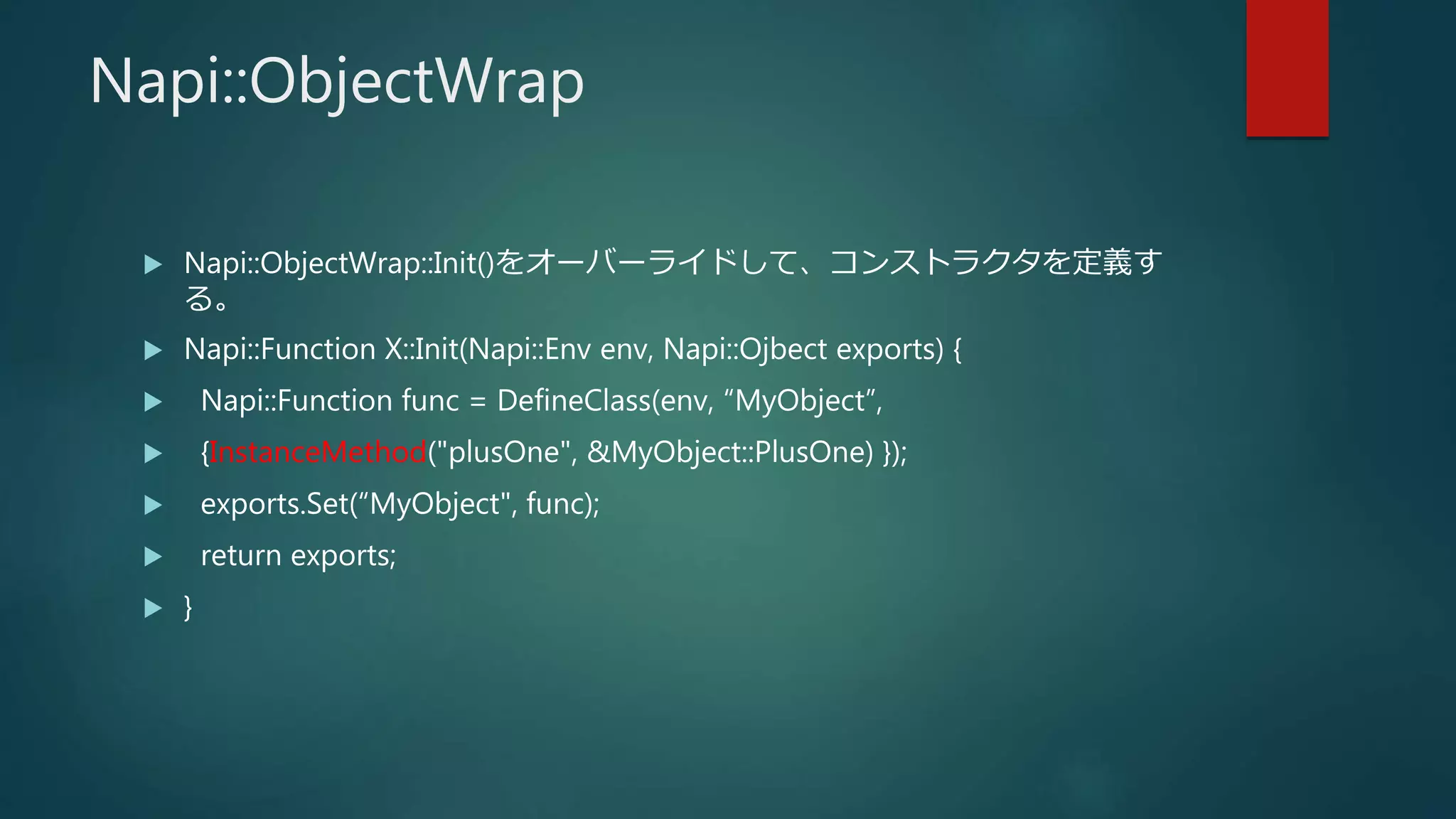Napi::ObjectWrap
 Napi::ObjectWrap::Init()をオーバーライドして、コンストラクタを定義す
る。
 Napi::Function X::Init(Napi::Env env, Napi::Ojbect exports) {
 Napi::Function func = DefineClass(env, “MyObject”,
 {InstanceMethod("plusOne", &MyObject::PlusOne) });
 exports.Set(“MyObject", func);
 return exports;
 }
 