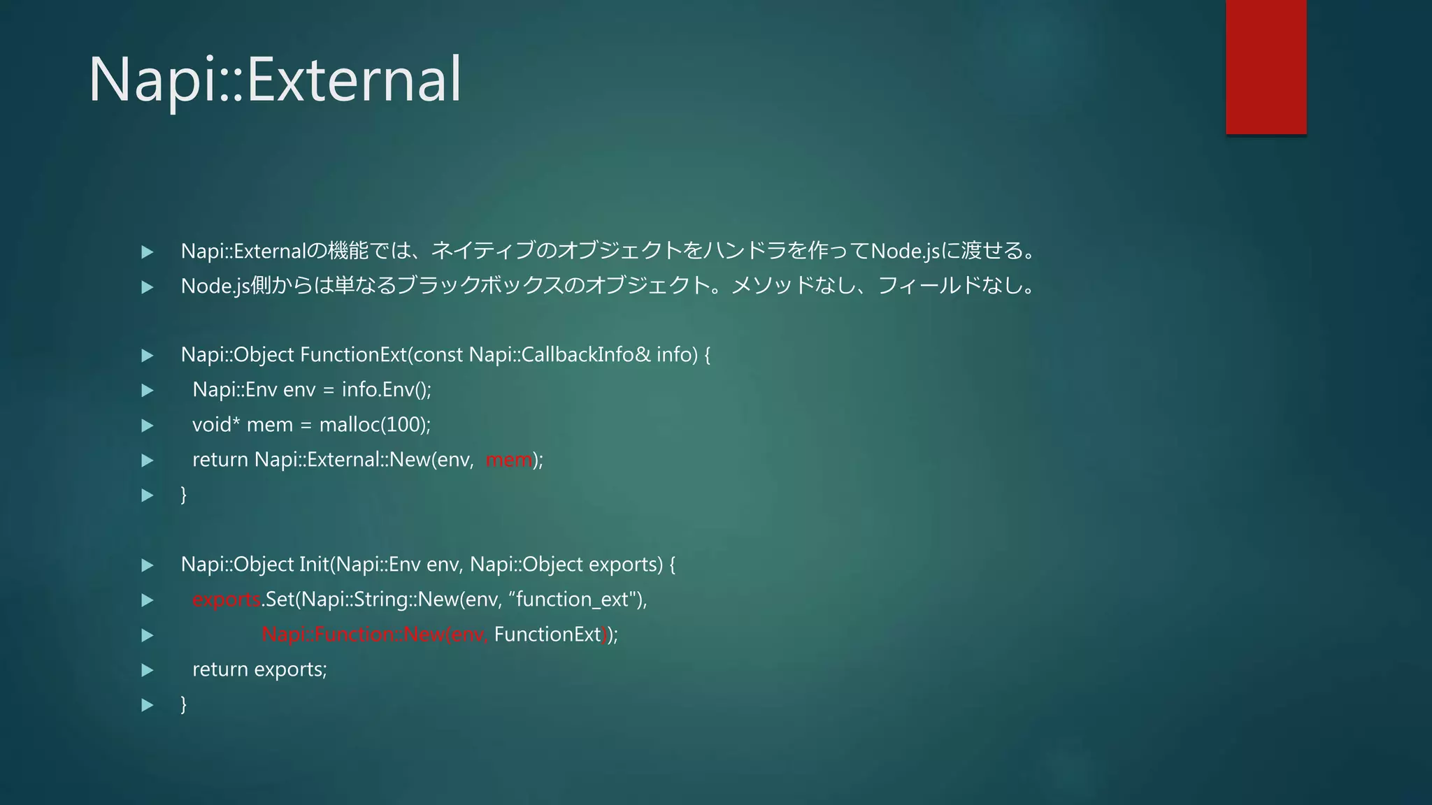 Napi::External
 Napi::Externalの機能では、ネイティブのオブジェクトをハンドラを作ってNode.jsに渡せる。
 Node.js側からは単なるブラックボックスのオブジェクト。メソッドなし、フィールドなし。
 Napi::Object FunctionExt(const Napi::CallbackInfo& info) {
 Napi::Env env = info.Env();
 void* mem = malloc(100);
 return Napi::External::New(env, mem);
 }
 Napi::Object Init(Napi::Env env, Napi::Object exports) {
 exports.Set(Napi::String::New(env, “function_ext"),
 Napi::Function::New(env, FunctionExt));
 return exports;
 }
 