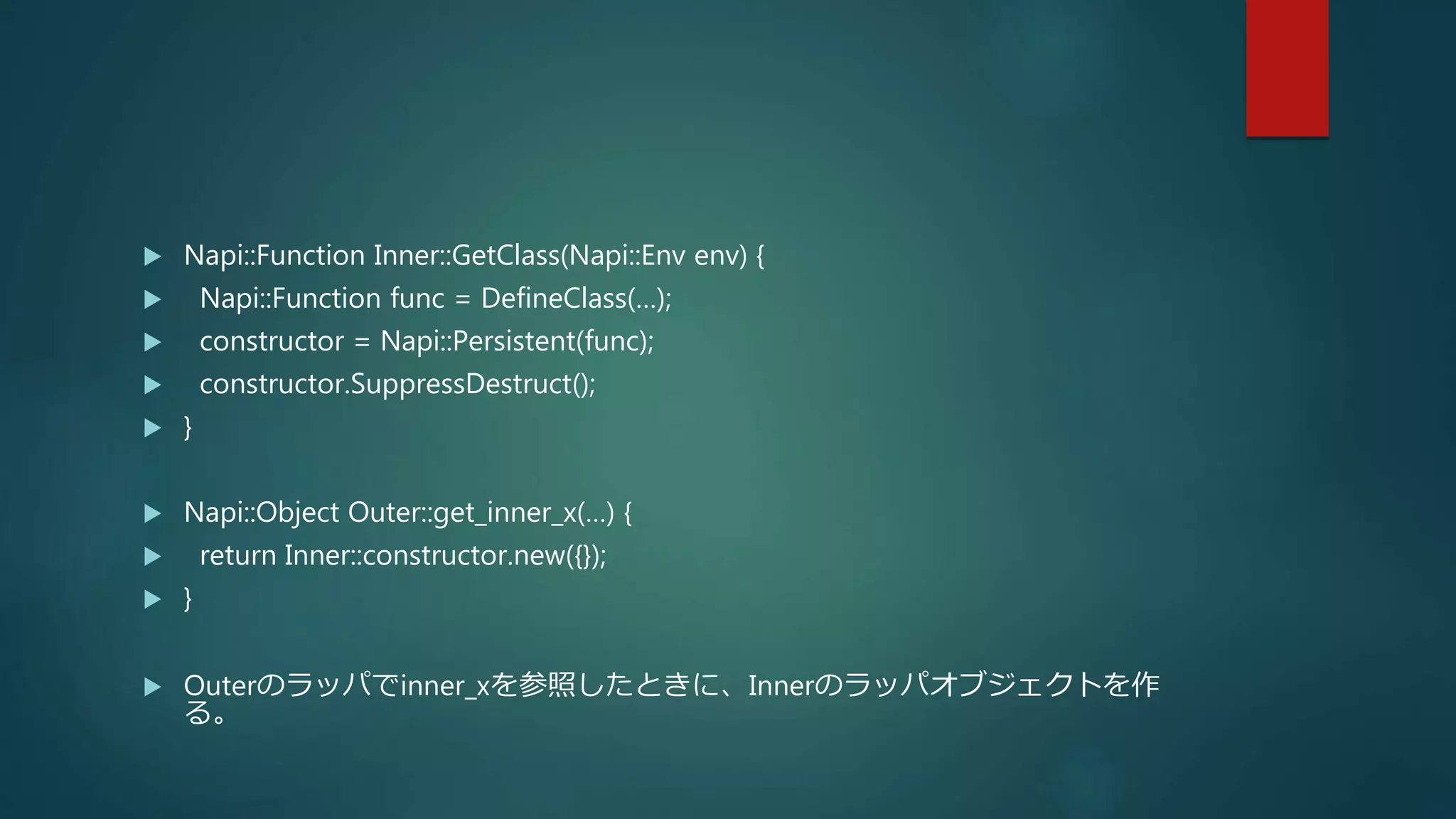  Napi::Function Inner::GetClass(Napi::Env env) {
 Napi::Function func = DefineClass(…);
 constructor = Napi::Persistent(func);
 constructor.SuppressDestruct();
 }
 Napi::Object Outer::get_inner_x(…) {
 return Inner::constructor.new({});
 }
 Outerのラッパでinner_xを参照したときに、Innerのラッパオブジェクトを作
る。
 