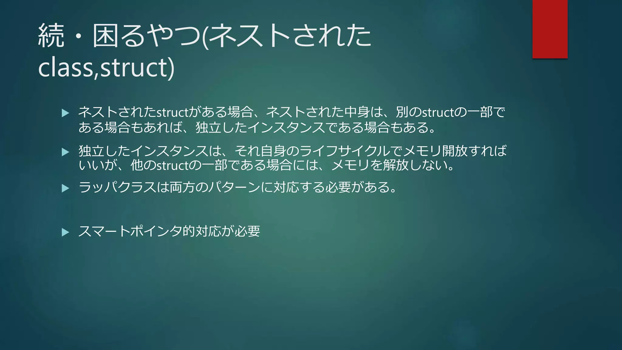 続・困るやつ(ネストされた
class,struct)
 ネストされたstructがある場合、ネストされた中身は、別のstructの一部で
ある場合もあれば、独立したインスタンスである場合もある。
 独立したインスタンスは、それ自身のライフサイクルでメモリ開放すれば
いいが、他のstructの一部である場合には、メモリを解放しない。
 ラッパクラスは両方のパターンに対応する必要がある。
 スマートポインタ的対応が必要
 