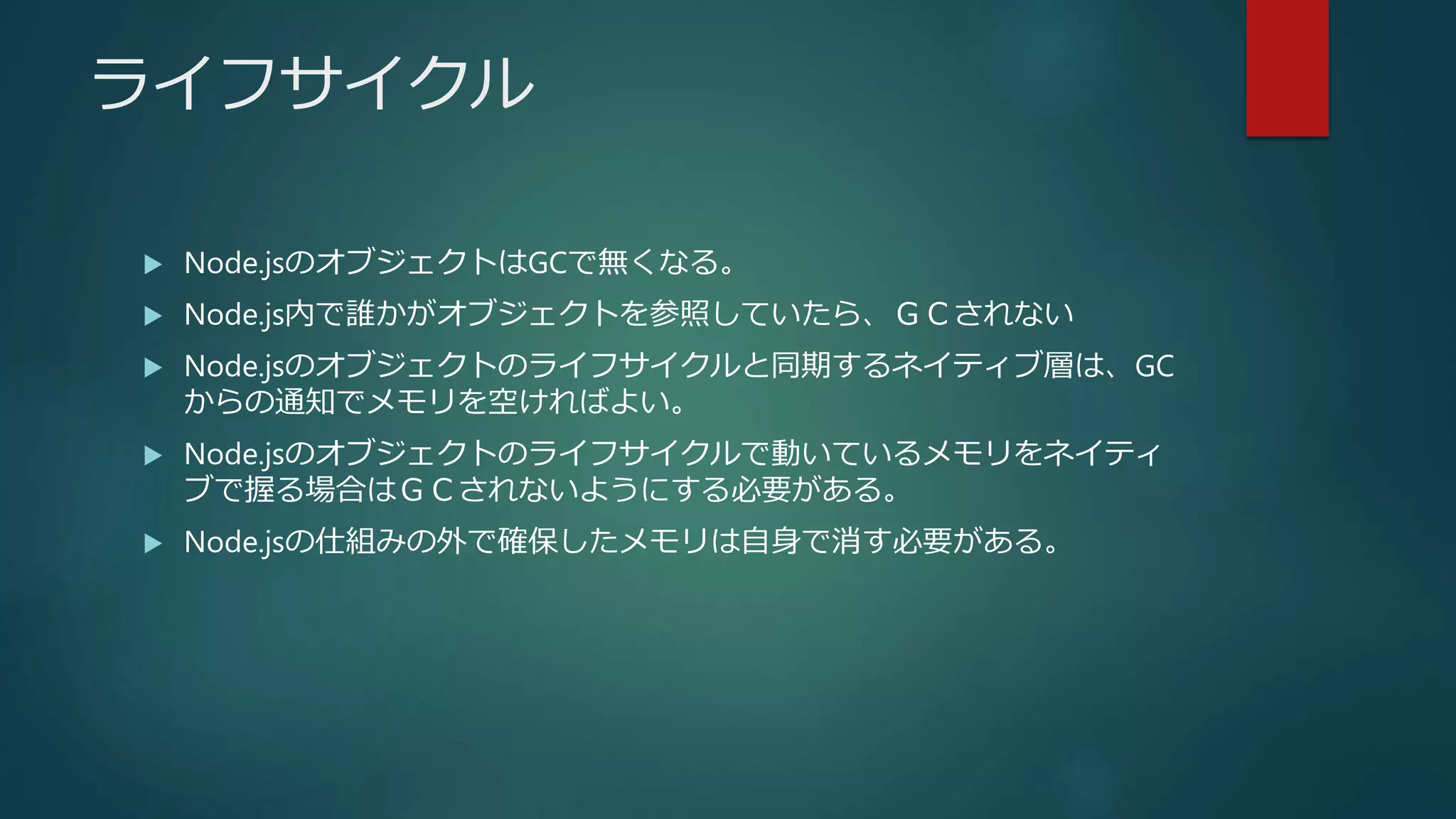 ライフサイクル
 Node.jsのオブジェクトはGCで無くなる。
 Node.js内で誰かがオブジェクトを参照していたら、ＧＣされない
 Node.jsのオブジェクトのライフサイクルと同期するネイティブ層は、GC
からの通知でメモリを空ければよい。
 Node.jsのオブジェクトのライフサイクルで動いているメモリをネイティ
ブで握る場合はＧＣされないようにする必要がある。
 Node.jsの仕組みの外で確保したメモリは自身で消す必要がある。
 