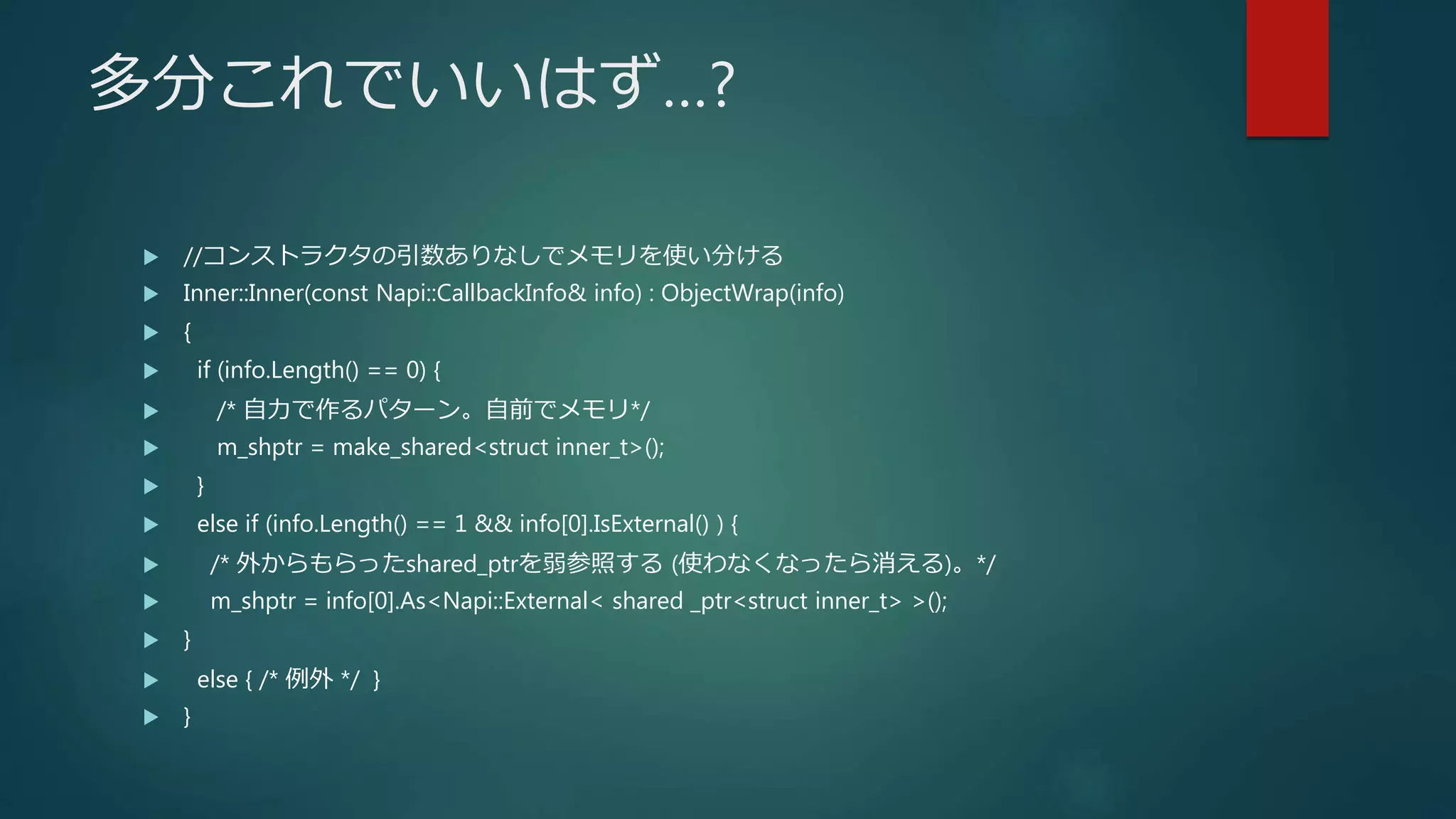 多分これでいいはず…?
 //コンストラクタの引数ありなしでメモリを使い分ける
 Inner::Inner(const Napi::CallbackInfo& info) : ObjectWrap(info)
 {
 if (info.Length() == 0) {
 /* 自力で作るパターン。自前でメモリ*/
 m_shptr = make_shared<struct inner_t>();
 }
 else if (info.Length() == 1 && info[0].IsExternal() ) {
 /* 外からもらったshared_ptrを弱参照する (使わなくなったら消える)。*/
 m_shptr = info[0].As<Napi::External< shared _ptr<struct inner_t> >();
 }
 else { /* 例外 */ }
 }
 
