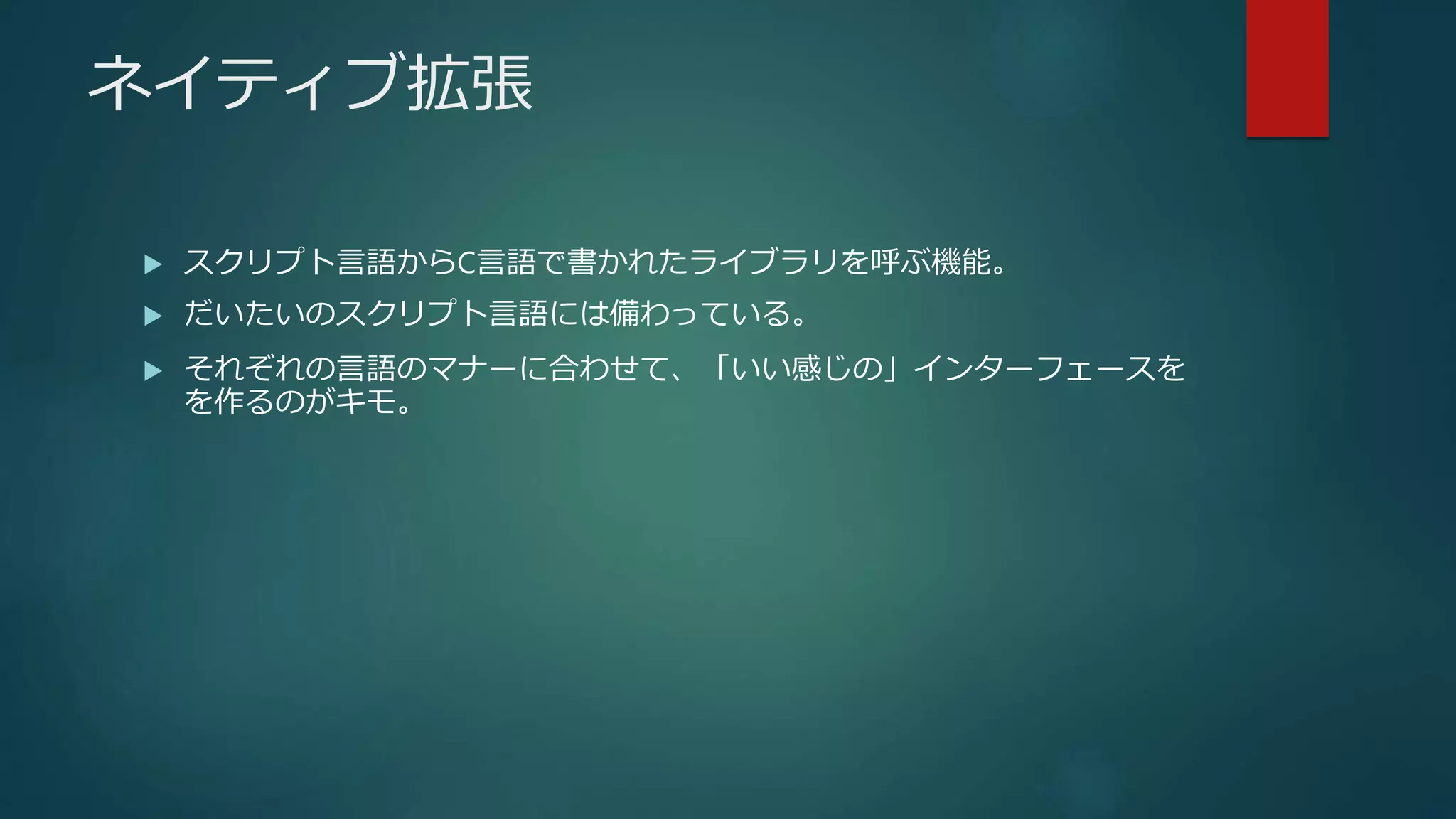 ネイティブ拡張
 スクリプト言語からC言語で書かれたライブラリを呼ぶ機能。
 だいたいのスクリプト言語には備わっている。
 それぞれの言語のマナーに合わせて、「いい感じの」インターフェースを
を作るのがキモ。
 