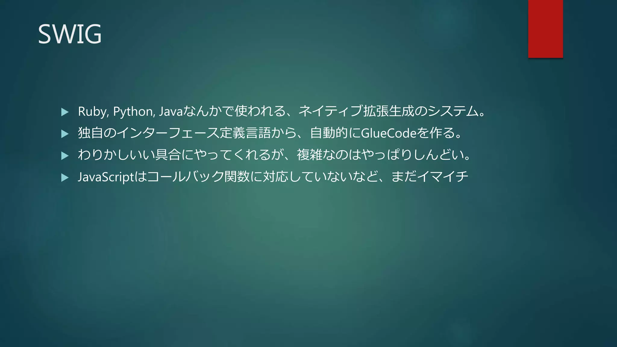 SWIG
 Ruby, Python, Javaなんかで使われる、ネイティブ拡張生成のシステム。
 独自のインターフェース定義言語から、自動的にGlueCodeを作る。
 わりかしいい具合にやってくれるが、複雑なのはやっぱりしんどい。
 JavaScriptはコールバック関数に対応していないなど、まだイマイチ
 