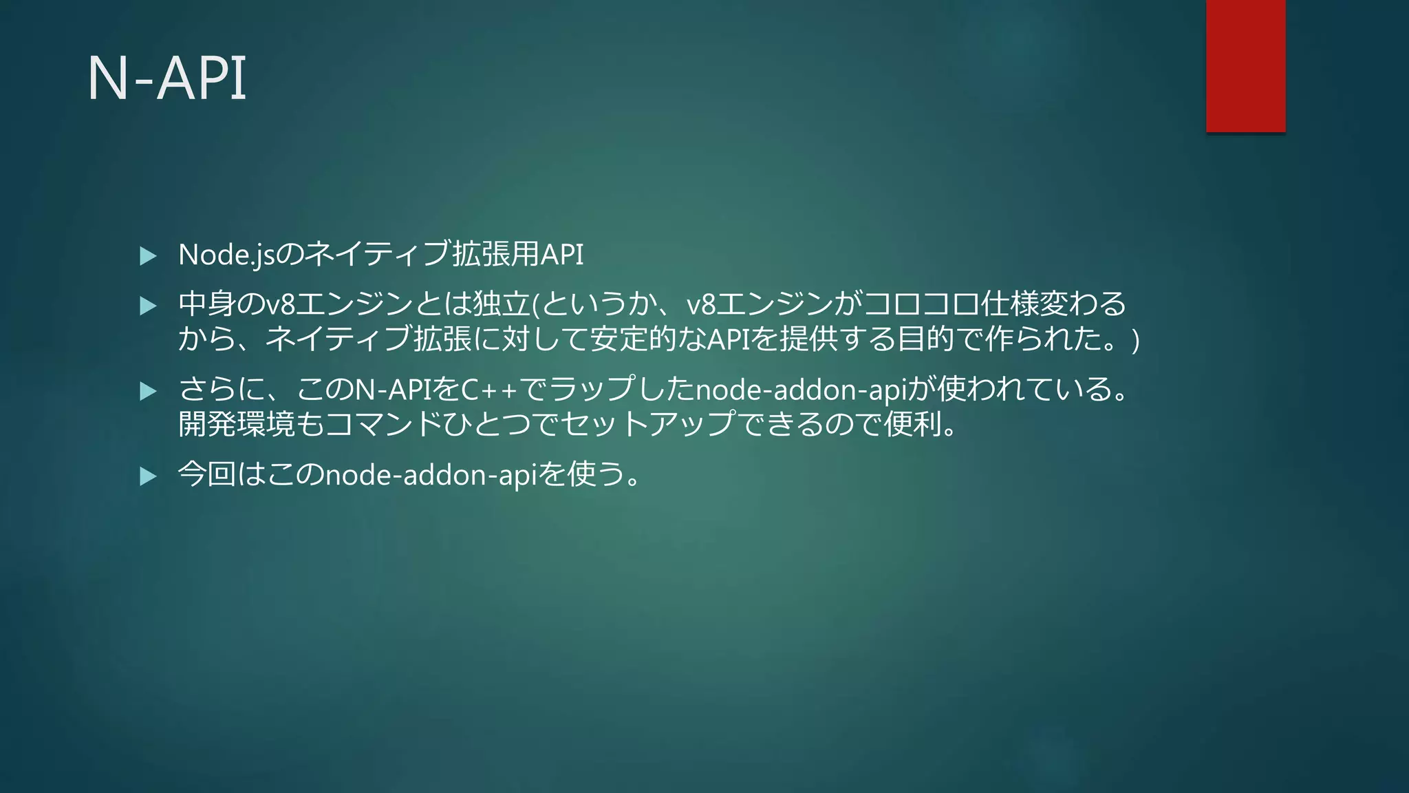 N-API
 Node.jsのネイティブ拡張用API
 中身のv8エンジンとは独立(というか、v8エンジンがコロコロ仕様変わる
から、ネイティブ拡張に対して安定的なAPIを提供する目的で作られた。)
 さらに、このN-APIをC++でラップしたnode-addon-apiが使われている。
開発環境もコマンドひとつでセットアップできるので便利。
 今回はこのnode-addon-apiを使う。
 