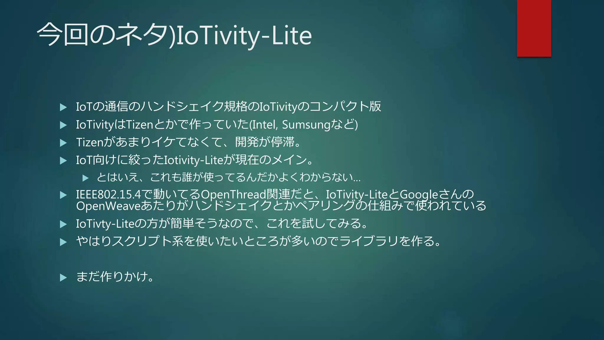 今回のネタ)IoTivity-Lite
 IoTの通信のハンドシェイク規格のIoTivityのコンパクト版
 IoTivityはTizenとかで作っていた(Intel, Sumsungなど)
 Tizenがあまりイケてなくて、開発が停滞。
 IoT向けに絞ったIotivity-Liteが現在のメイン。
 とはいえ、これも誰が使ってるんだかよくわからない…
 IEEE802.15.4で動いてるOpenThread関連だと、IoTivity-LiteとGoogleさんの
OpenWeaveあたりがハンドシェイクとかペアリングの仕組みで使われている
 IoTivty-Liteの方が簡単そうなので、これを試してみる。
 やはりスクリプト系を使いたいところが多いのでライブラリを作る。
 まだ作りかけ。
 