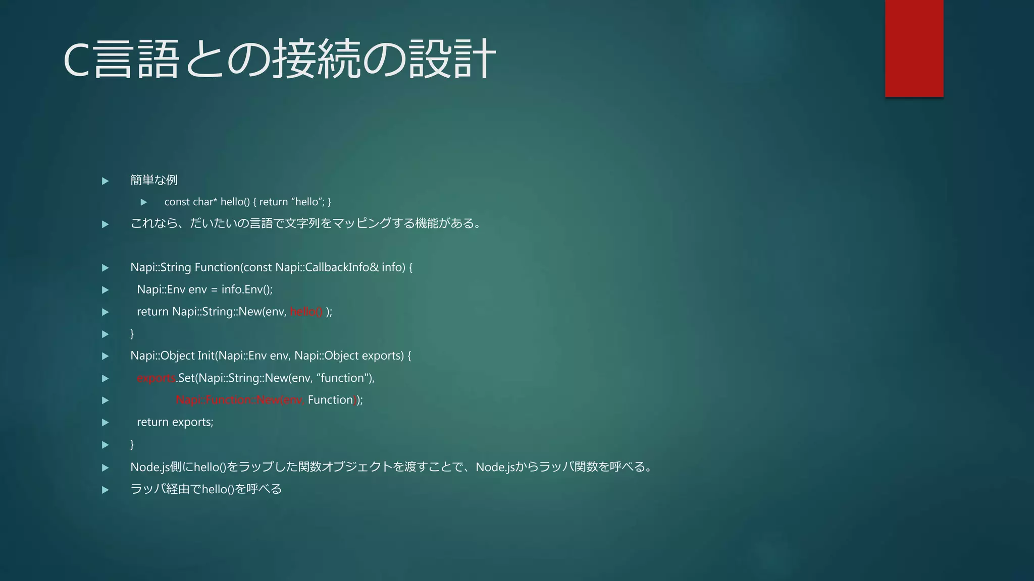 C言語との接続の設計
 簡単な例
 const char* hello() { return “hello”; }
 これなら、だいたいの言語で文字列をマッピングする機能がある。
 Napi::String Function(const Napi::CallbackInfo& info) {
 Napi::Env env = info.Env();
 return Napi::String::New(env, hello() );
 }
 Napi::Object Init(Napi::Env env, Napi::Object exports) {
 exports.Set(Napi::String::New(env, “function"),
 Napi::Function::New(env, Function));
 return exports;
 }
 Node.js側にhello()をラップした関数オブジェクトを渡すことで、Node.jsからラッパ関数を呼べる。
 ラッパ経由でhello()を呼べる
 