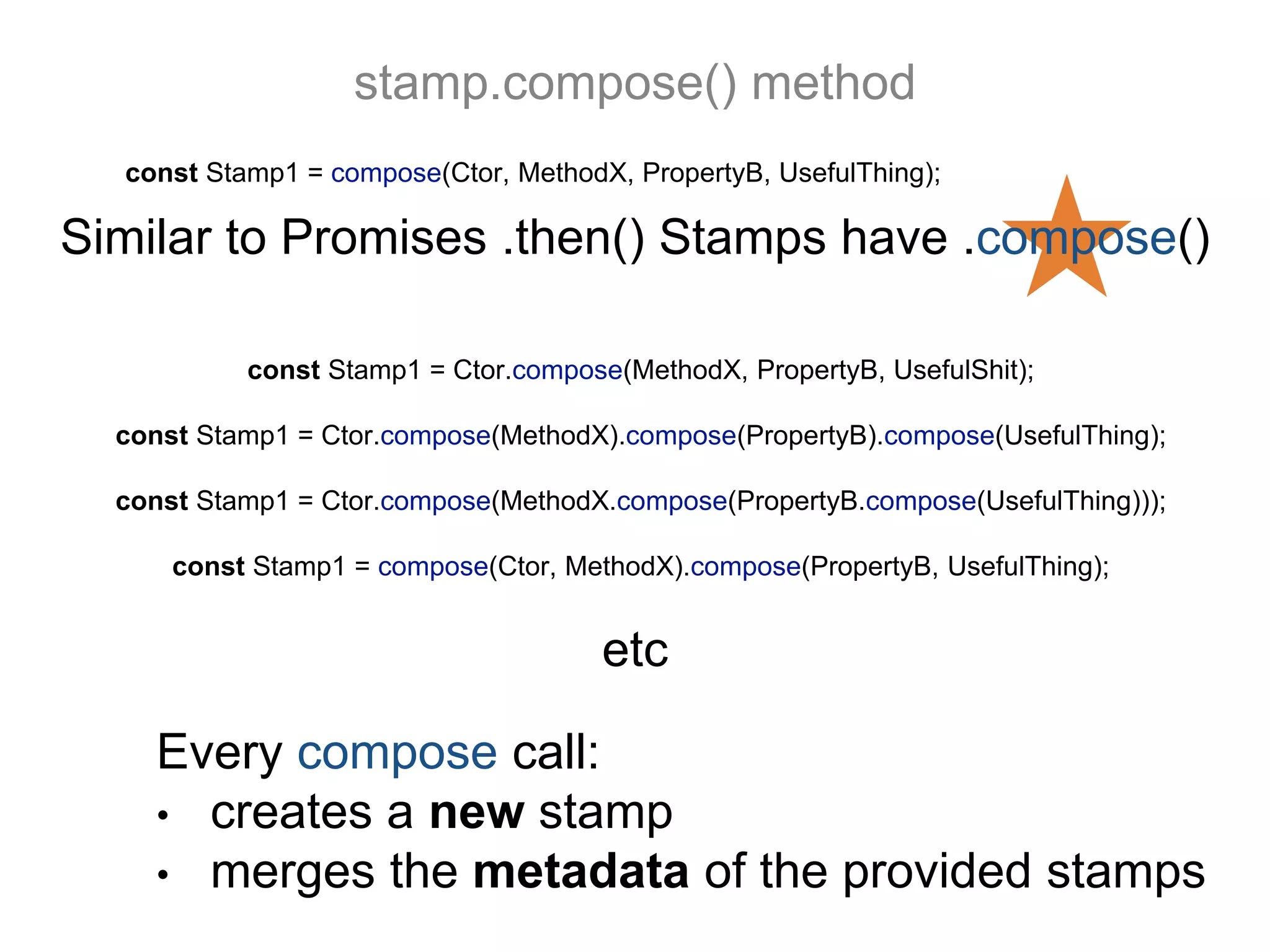 stamp.compose() method
const Stamp1 = compose(Ctor, MethodX, PropertyB, UsefulThing);
Every compose call:
• creates a new stamp
• merges the metadata of the provided stamps
etc
const Stamp1 = Ctor.compose(MethodX, PropertyB, UsefulShit);
const Stamp1 = Ctor.compose(MethodX).compose(PropertyB).compose(UsefulThing);
const Stamp1 = Ctor.compose(MethodX.compose(PropertyB.compose(UsefulThing)));
const Stamp1 = compose(Ctor, MethodX).compose(PropertyB, UsefulThing);
Similar to Promises .then() Stamps have .compose()
 