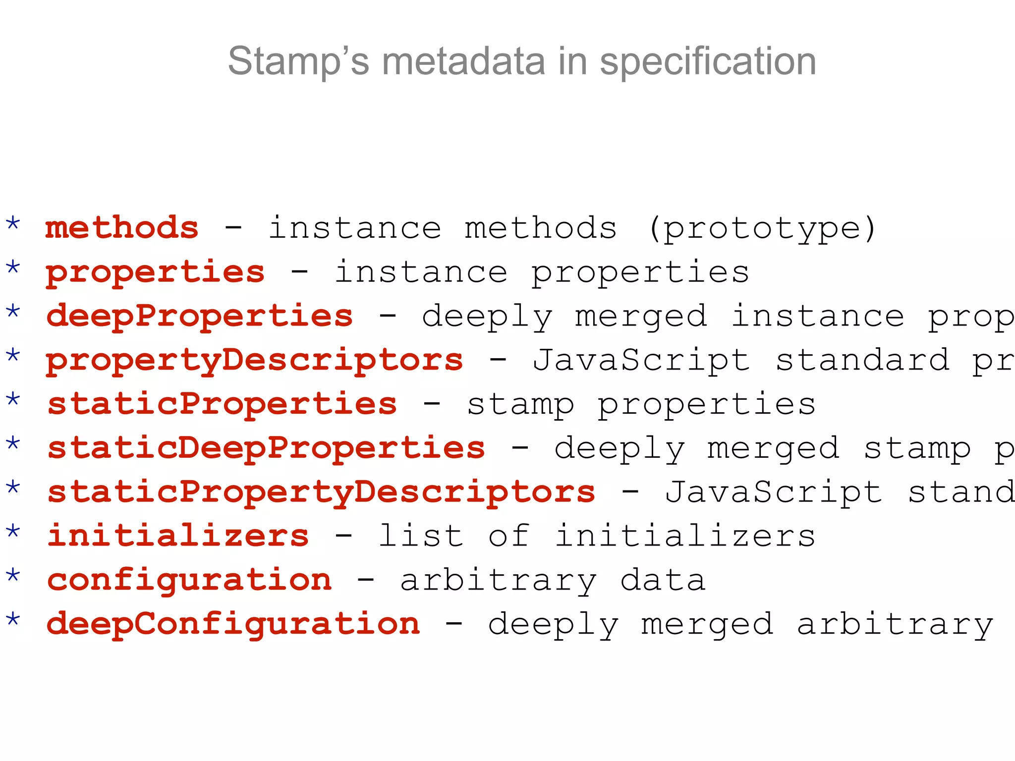 Stamp’s metadata in specification
* methods - instance methods (prototype)
* properties - instance properties
* deepProperties - deeply merged instance prop
* propertyDescriptors - JavaScript standard pr
* staticProperties - stamp properties
* staticDeepProperties - deeply merged stamp p
* staticPropertyDescriptors - JavaScript stand
* initializers - list of initializers
* configuration - arbitrary data
* deepConfiguration - deeply merged arbitrary
 