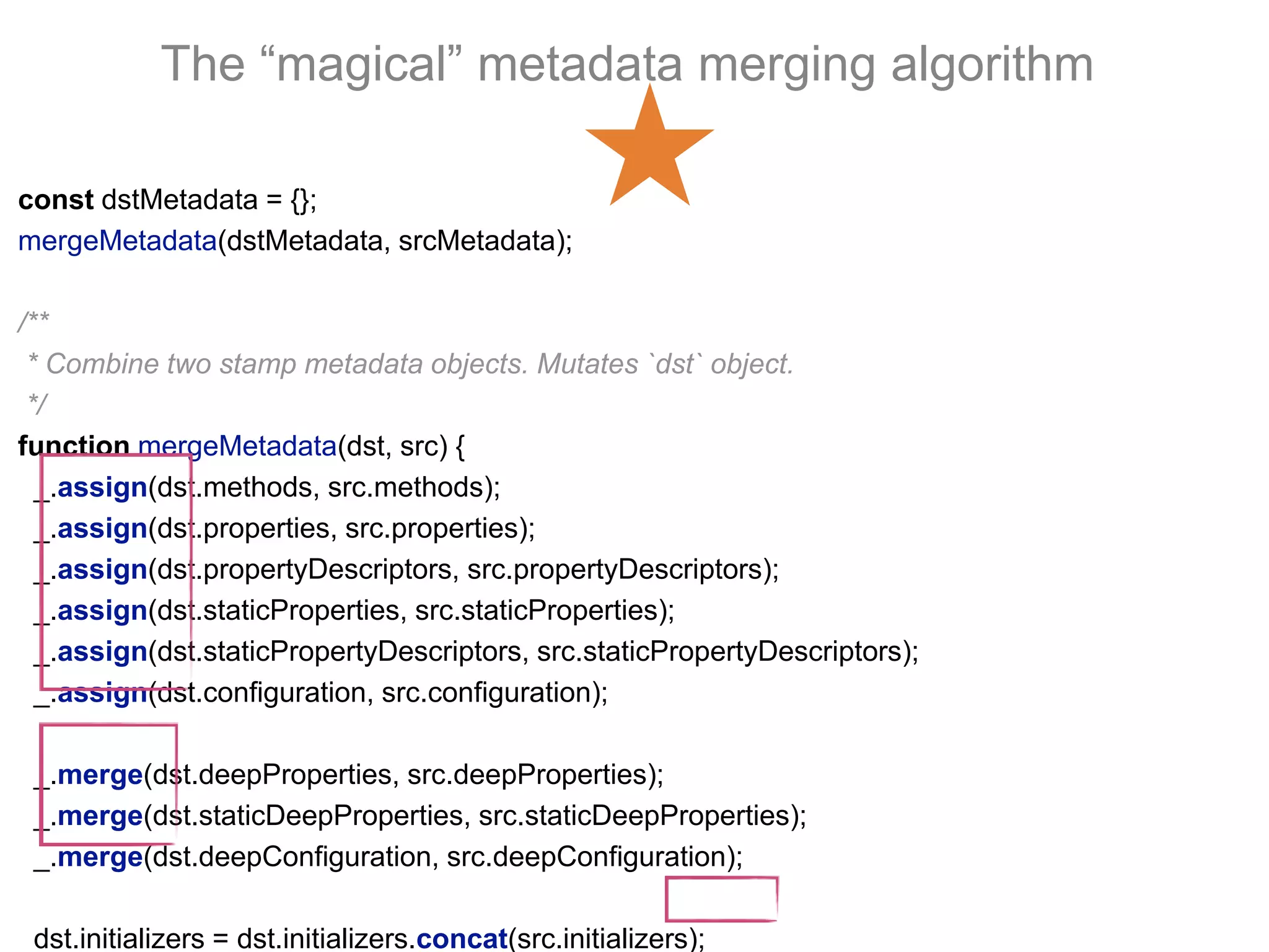 The “magical” metadata merging algorithm
const dstMetadata = {};
mergeMetadata(dstMetadata, srcMetadata);
/**
* Combine two stamp metadata objects. Mutates `dst` object.
*/
function mergeMetadata(dst, src) {
_.assign(dst.methods, src.methods);
_.assign(dst.properties, src.properties);
_.assign(dst.propertyDescriptors, src.propertyDescriptors);
_.assign(dst.staticProperties, src.staticProperties);
_.assign(dst.staticPropertyDescriptors, src.staticPropertyDescriptors);
_.assign(dst.configuration, src.configuration);
_.merge(dst.deepProperties, src.deepProperties);
_.merge(dst.staticDeepProperties, src.staticDeepProperties);
_.merge(dst.deepConfiguration, src.deepConfiguration);
dst.initializers = dst.initializers.concat(src.initializers);
 
