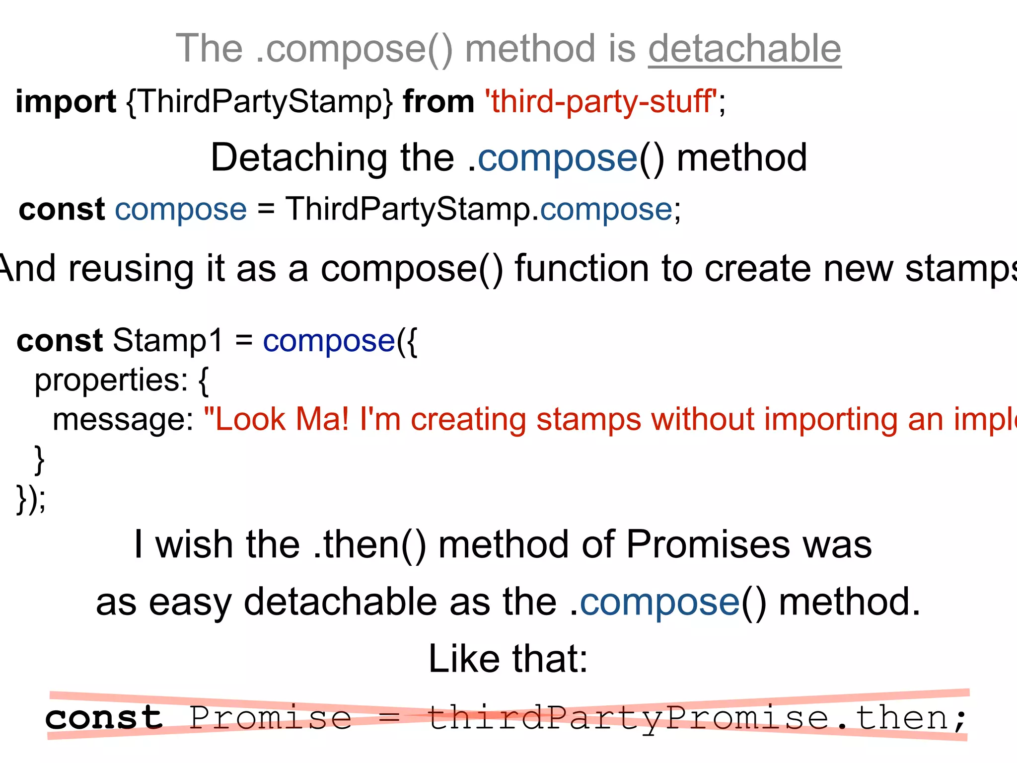 The .compose() method is detachable
import {ThirdPartyStamp} from 'third-party-stuff';
I wish the .then() method of Promises was
as easy detachable as the .compose() method.
Like that:
const Promise = thirdPartyPromise.then;
Detaching the .compose() method
And reusing it as a compose() function to create new stamps
const compose = ThirdPartyStamp.compose;
const Stamp1 = compose({
properties: {
message: "Look Ma! I'm creating stamps without importing an imple
}
});
 
