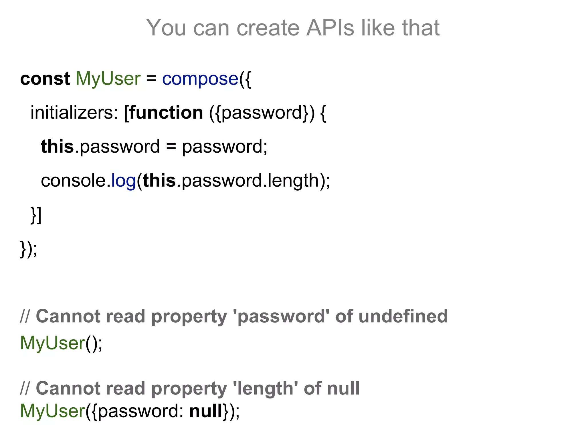 You can create APIs like that
const MyUser = compose({
initializers: [function ({password}) {
this.password = password;
console.log(this.password.length);
}]
});
// Cannot read property 'password' of undefined
MyUser();
// Cannot read property 'length' of null
MyUser({password: null});
 