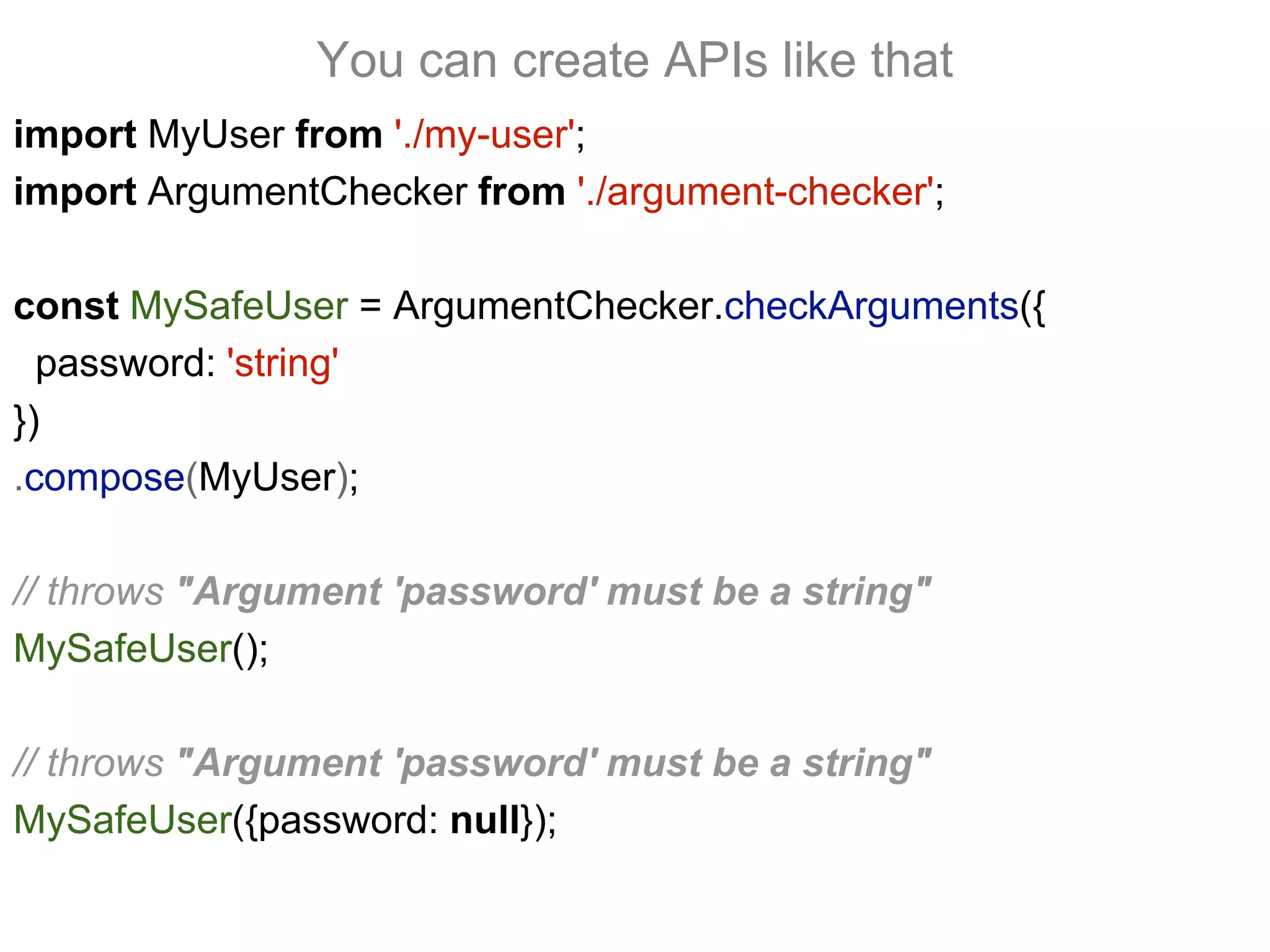 import MyUser from './my-user';
import ArgumentChecker from './argument-checker';
const MySafeUser = ArgumentChecker.checkArguments({
password: 'string'
})
.compose(MyUser);
// throws "Argument 'password' must be a string"
MySafeUser();
// throws "Argument 'password' must be a string"
MySafeUser({password: null});
You can create APIs like that
 