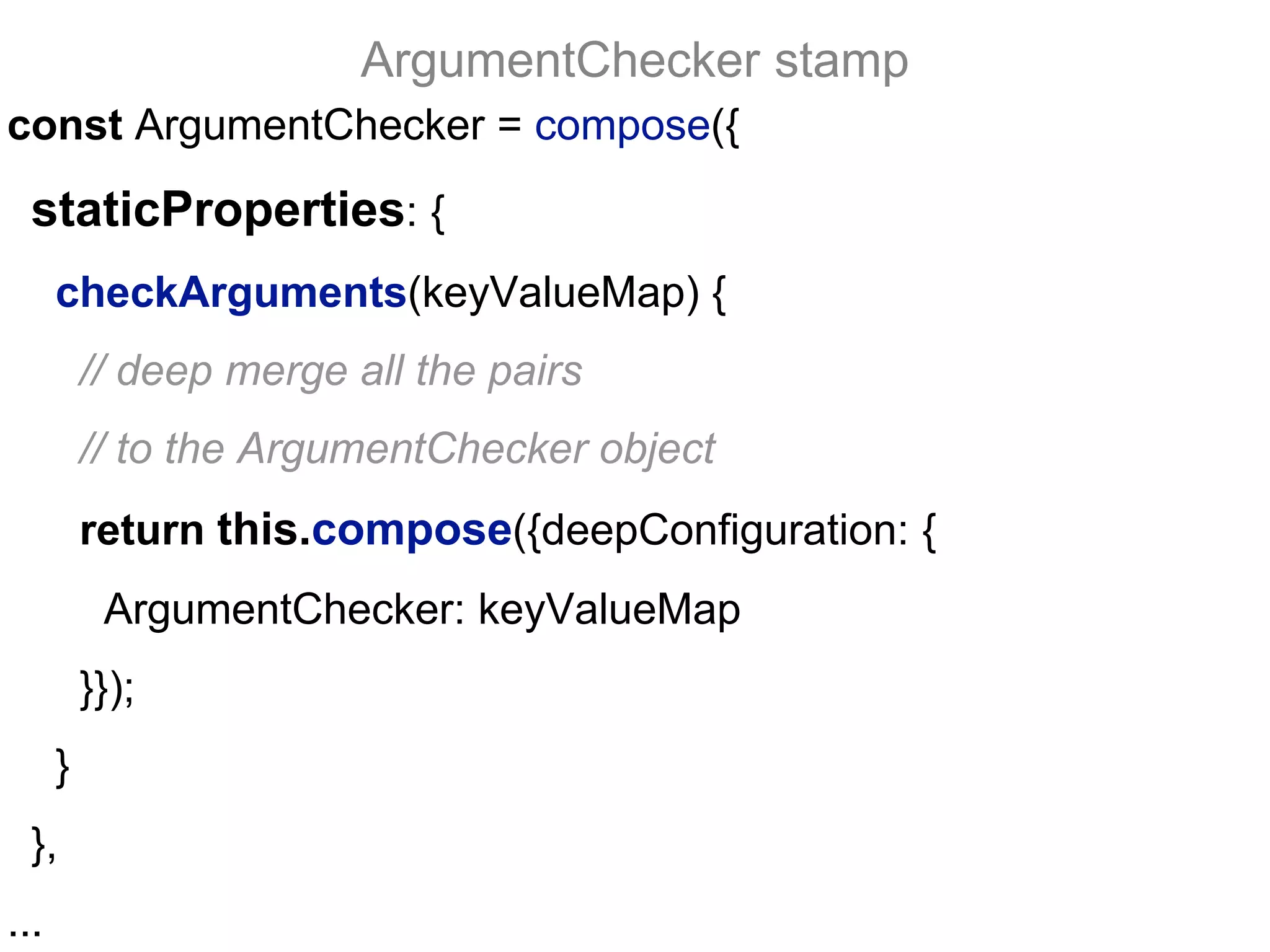 const ArgumentChecker = compose({
staticProperties: {
checkArguments(keyValueMap) {
// deep merge all the pairs
// to the ArgumentChecker object
return this.compose({deepConfiguration: {
ArgumentChecker: keyValueMap
}});
}
},
...
ArgumentChecker stamp
 