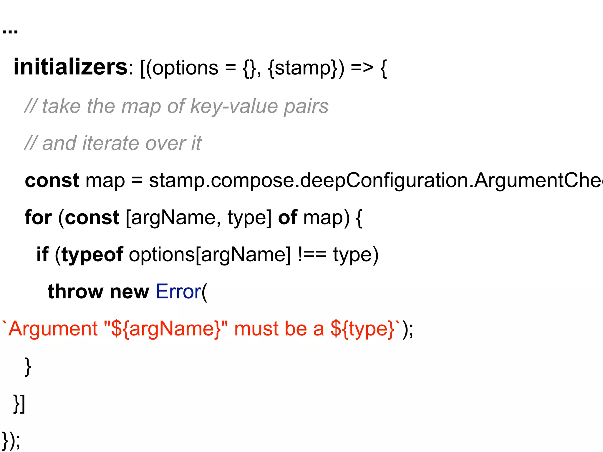 ...
initializers: [(options = {}, {stamp}) => {
// take the map of key-value pairs
// and iterate over it
const map = stamp.compose.deepConfiguration.ArgumentChec
for (const [argName, type] of map) {
if (typeof options[argName] !== type)
throw new Error(
`Argument "${argName}" must be a ${type}`);
}
}]
});
 