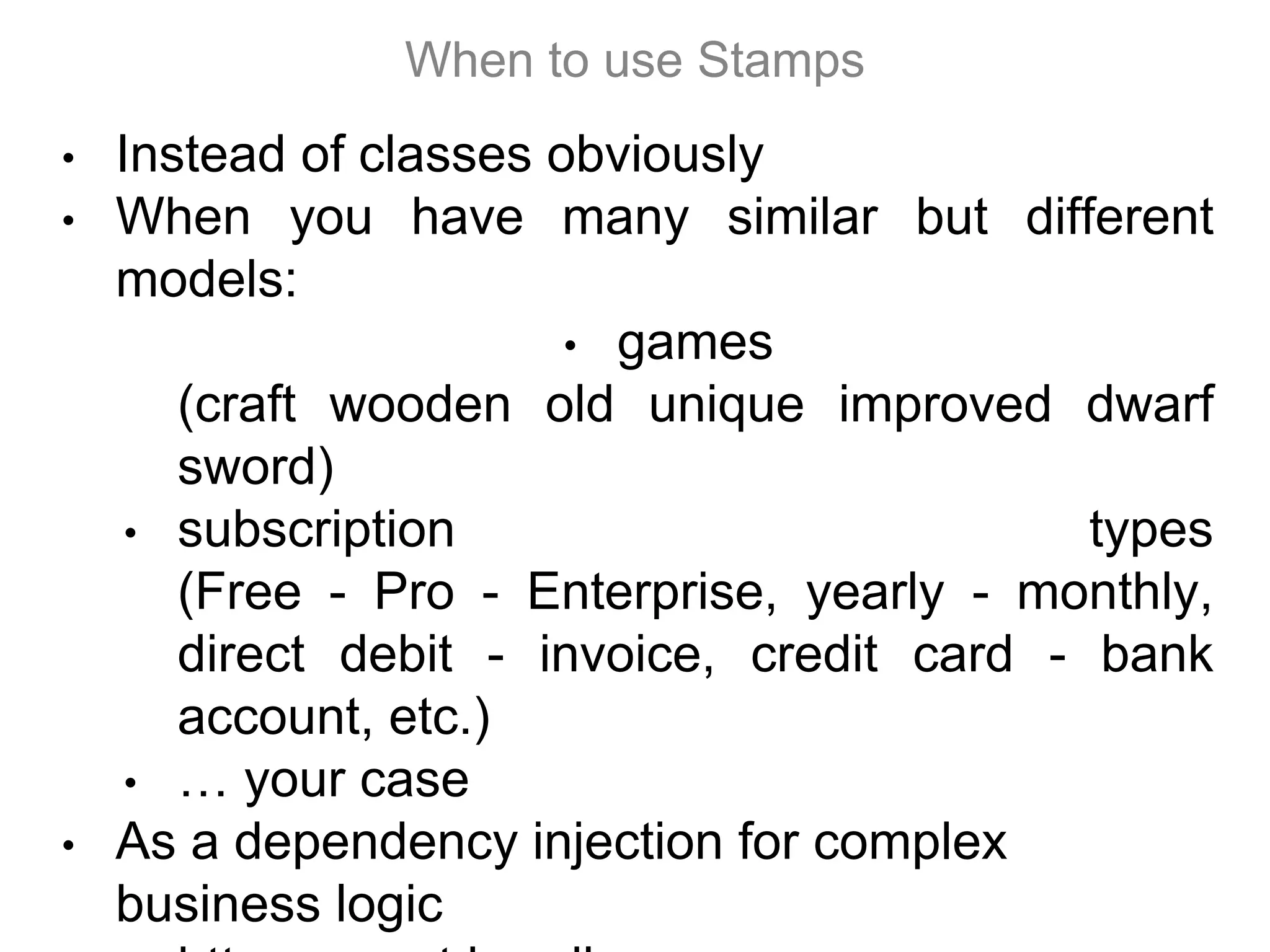 • Instead of classes obviously
• When you have many similar but different
models:
• games
(craft wooden old unique improved dwarf
sword)
• subscription types
(Free - Pro - Enterprise, yearly - monthly,
direct debit - invoice, credit card - bank
account, etc.)
• … your case
• As a dependency injection for complex
business logic
When to use Stamps
 