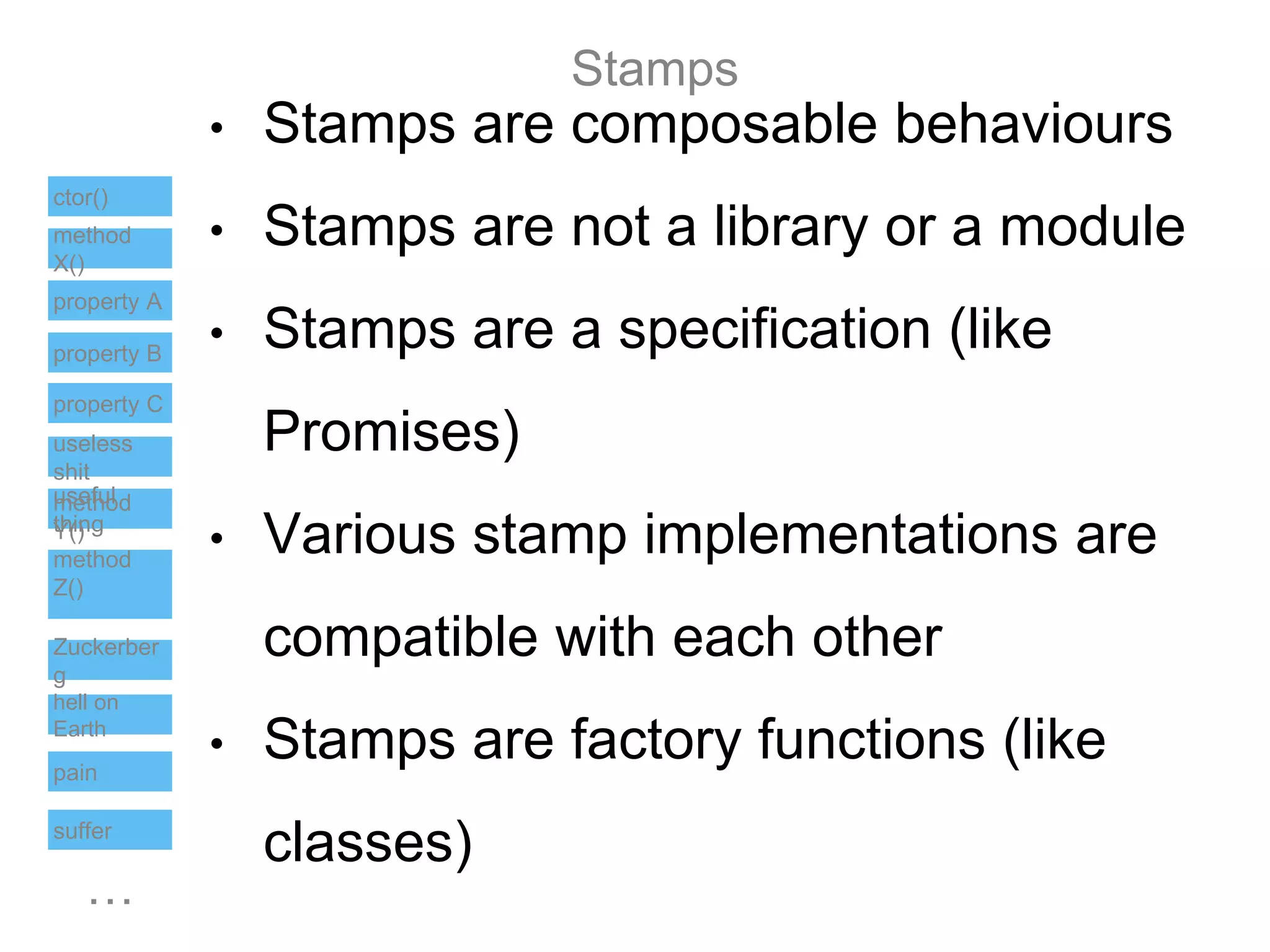 Stamps
…
ctor()
method
X()
property B
useful
thing
pain
suffer
hell on
Earth
useless
shit
property A
method
Y()
method
Z()
Zuckerber
g
property C
• Stamps are composable behaviours
• Stamps are not a library or a module
• Stamps are a specification (like
Promises)
• Various stamp implementations are
compatible with each other
• Stamps are factory functions (like
classes)
 
