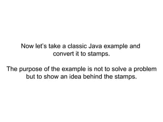 Now let’s take a classic Java example and
convert it to stamps.
The purpose of the example is not to solve a problem
but to show an idea behind the stamps.
 