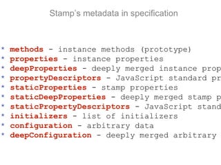 Stamp’s metadata in specification
* methods - instance methods (prototype)
* properties - instance properties
* deepProperties - deeply merged instance prop
* propertyDescriptors - JavaScript standard pr
* staticProperties - stamp properties
* staticDeepProperties - deeply merged stamp p
* staticPropertyDescriptors - JavaScript stand
* initializers - list of initializers
* configuration - arbitrary data
* deepConfiguration - deeply merged arbitrary
 