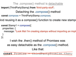 The .compose() method is detachable
import {ThirdPartyStamp} from 'third-party-stuff';
I wish the .then() method of Promises was
as easy detachable as the .compose() method.
Like that:
const Promise = thirdPartyPromise.then;
Detaching the .compose() method
And reusing it as a compose() function to create new stamps
const compose = ThirdPartyStamp.compose;
const Stamp1 = compose({
properties: {
message: "Look Ma! I'm creating stamps without importing an imple
}
});
 