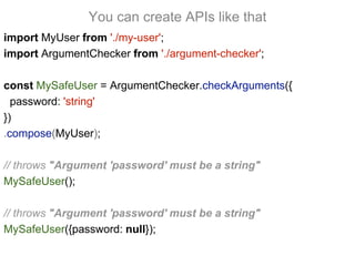 import MyUser from './my-user';
import ArgumentChecker from './argument-checker';
const MySafeUser = ArgumentChecker.checkArguments({
password: 'string'
})
.compose(MyUser);
// throws "Argument 'password' must be a string"
MySafeUser();
// throws "Argument 'password' must be a string"
MySafeUser({password: null});
You can create APIs like that
 