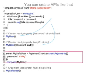 You can create APIs like that
1 import compose from 'stamp-specification';
2
3 const MyUser = compose({
4 initializers: [function ({password}) {
5 this.password = password;
6 console.log(this.password.length);
7 }]
8 });
9
10 // Cannot read property 'password' of undefined
11 MyUser();
12
13 // Cannot read property 'length' of null
14 MyUser({password: null});
15
16
17 const MySafeUser = ArgumentChecker.checkArguments({
18 password: 'string'
19 })
20 .compose(MyUser);
21
22 // Argument 'password' must be a string
23 MySafeUser();
 