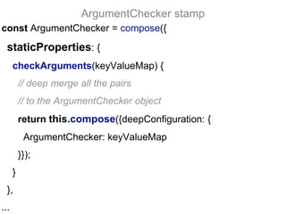 const ArgumentChecker = compose({
staticProperties: {
checkArguments(keyValueMap) {
// deep merge all the pairs
// to the ArgumentChecker object
return this.compose({deepConfiguration: {
ArgumentChecker: keyValueMap
}});
}
},
...
ArgumentChecker stamp
 